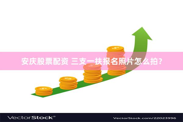 安庆股票配资 三支一扶报名照片怎么拍？