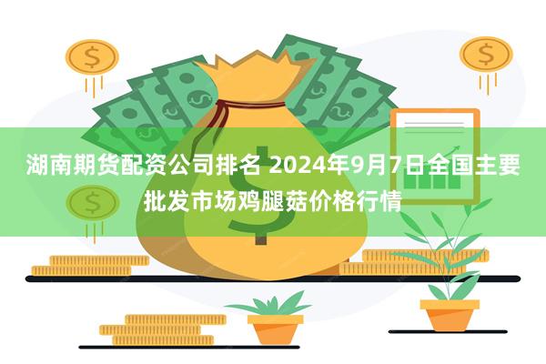 湖南期货配资公司排名 2024年9月7日全国主要批发市场鸡腿菇价格行情