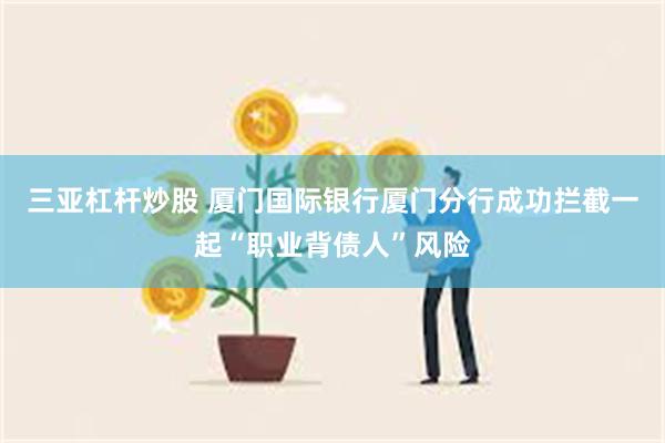 三亚杠杆炒股 厦门国际银行厦门分行成功拦截一起“职业背债人”风险