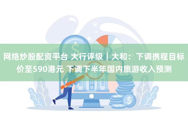 网络炒股配资平台 大行评级｜大和：下调携程目标价至590港元 下调下半年国内旅游收入预测