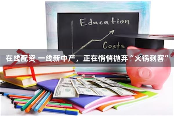 在线配资 一线新中产，正在悄悄抛弃“火锅刺客”