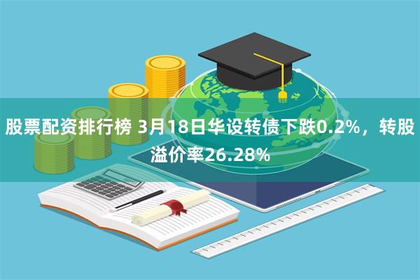 股票配资排行榜 3月18日华设转债下跌0.2%，转股溢价率26.28%