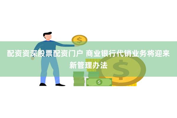 配资资深股票配资门户 商业银行代销业务将迎来新管理办法