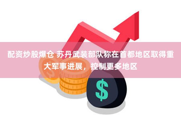 配资炒股爆仓 苏丹武装部队称在首都地区取得重大军事进展，控制更多地区