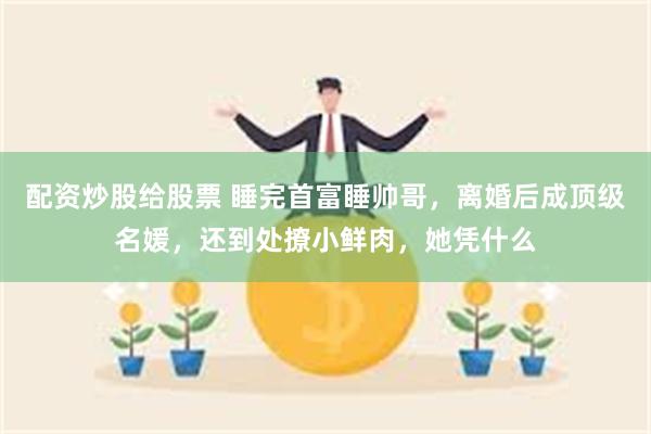 配资炒股给股票 睡完首富睡帅哥，离婚后成顶级名媛，还到处撩小鲜肉，她凭什么