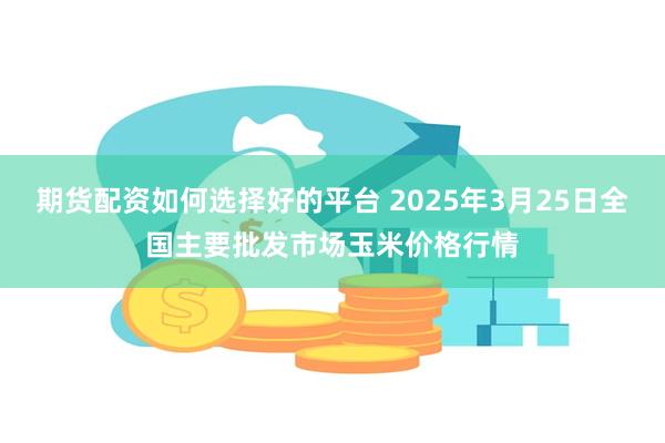 期货配资如何选择好的平台 2025年3月25日全国主要批发市场玉米价格行情