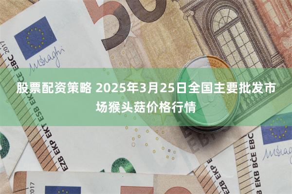 股票配资策略 2025年3月25日全国主要批发市场猴头菇价格行情