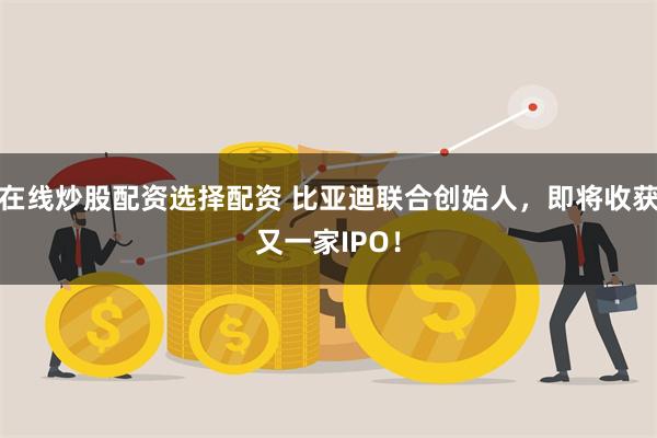 在线炒股配资选择配资 比亚迪联合创始人，即将收获又一家IPO！