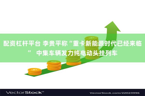 配资杠杆平台 李贵平称“重卡新能源时代已经来临”  中集车辆发力纯电动头挂列车