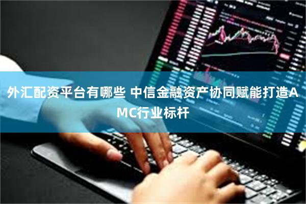 外汇配资平台有哪些 中信金融资产协同赋能打造AMC行业标杆