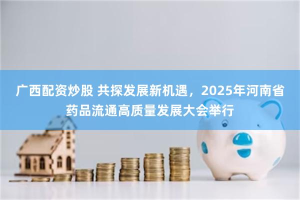 广西配资炒股 共探发展新机遇，2025年河南省药品流通高质量发展大会举行