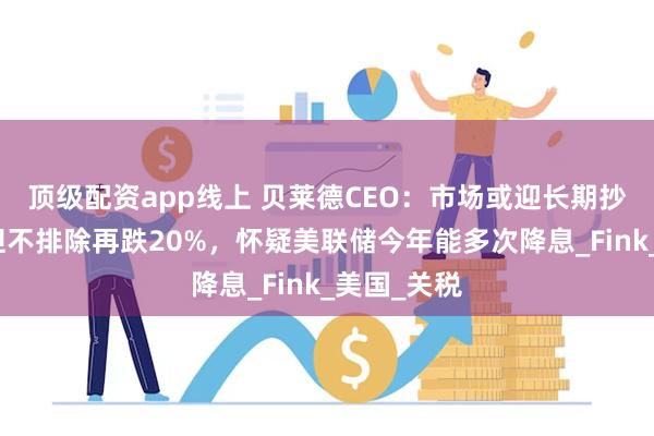 顶级配资app线上 贝莱德CEO：市场或迎长期抄底机会，但不排除再跌20%，怀疑美联储今年能多次降息_Fink_美国_关税