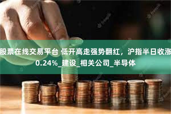 股票在线交易平台 低开高走强势翻红，沪指半日收涨0.24%_建设_相关公司_半导体