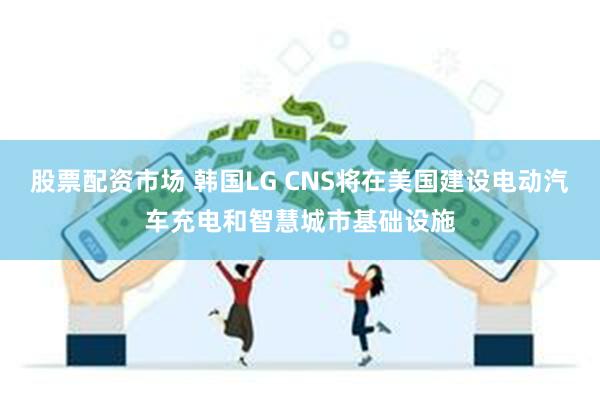 股票配资市场 韩国LG CNS将在美国建设电动汽车充电和智慧城市基础设施