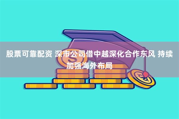 股票可靠配资 深市公司借中越深化合作东风 持续加强海外布局