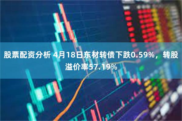 股票配资分析 4月18日东材转债下跌0.59%，转股溢价率57.19%