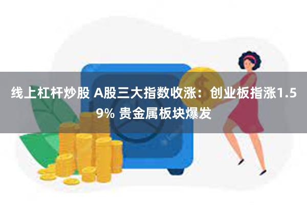 线上杠杆炒股 A股三大指数收涨：创业板指涨1.59% 贵金属板块爆发