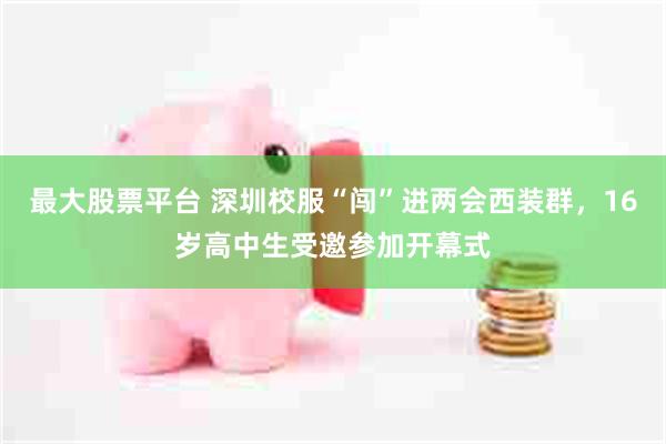 最大股票平台 深圳校服“闯”进两会西装群，16岁高中生受邀参加开幕式