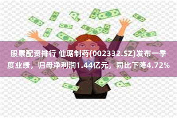 股票配资排行 仙琚制药(002332.SZ)发布一季度业绩，归母净利润1.44亿元，同比下降4.72%