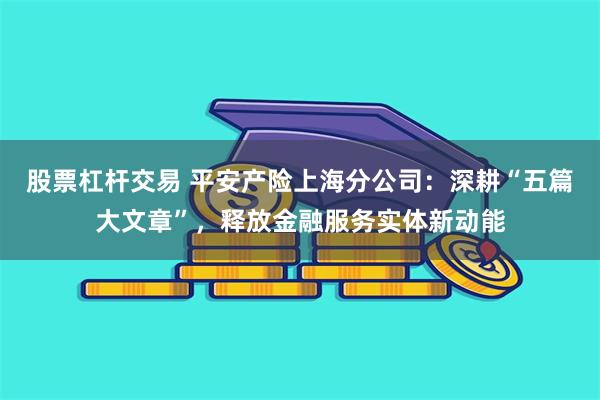 股票杠杆交易 平安产险上海分公司：深耕“五篇大文章”，释放金融服务实体新动能