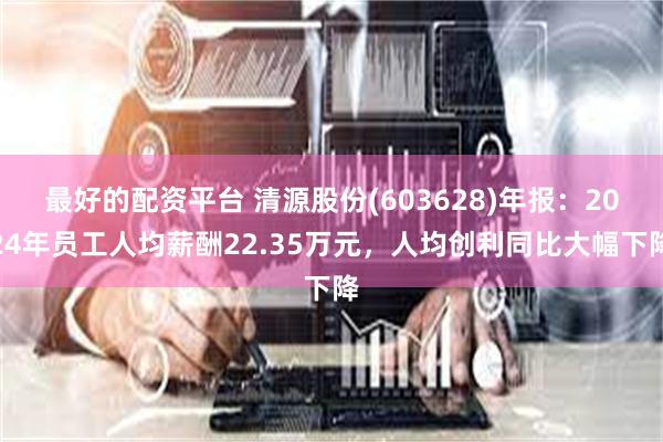 最好的配资平台 清源股份(603628)年报：2024年员工人均薪酬22.35万元，人均创利同比大幅下降