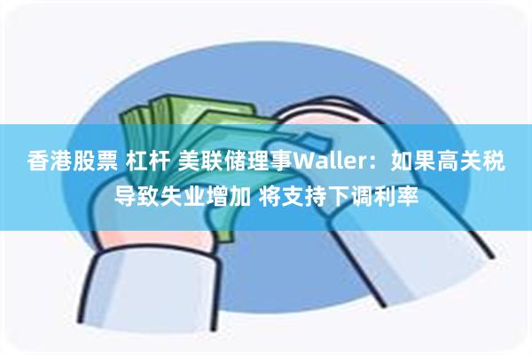 香港股票 杠杆 美联储理事Waller：如果高关税导致失业增加 将支持下调利率