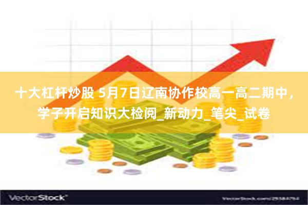 十大杠杆炒股 5月7日辽南协作校高一高二期中，学子开启知识大检阅_新动力_笔尖_试卷