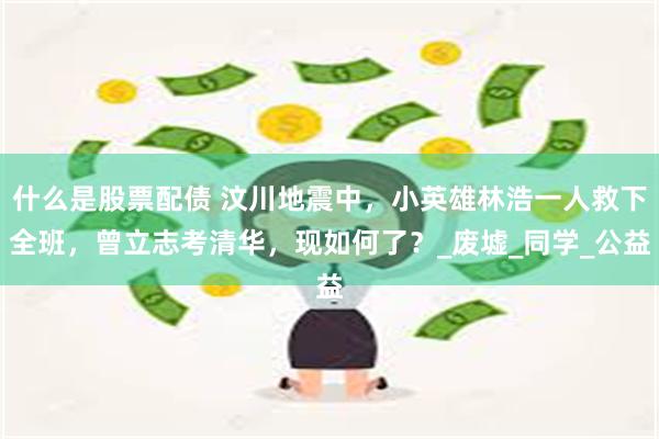 什么是股票配债 汶川地震中，小英雄林浩一人救下全班，曾立志考清华，现如何了？_废墟_同学_公益