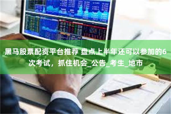 黑马股票配资平台推荐 盘点上半年还可以参加的6次考试，抓住机会_公告_考生_地市