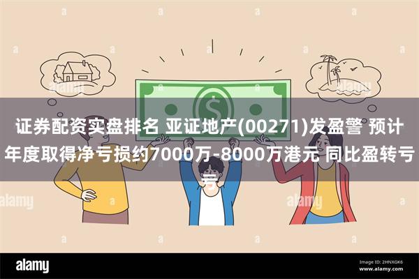 证券配资实盘排名 亚证地产(00271)发盈警 预计年度取得净亏损约7000万-8000万港元 同比盈转亏