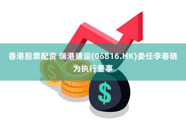 香港股票配资 瑞港建设(06816.HK)委任李春晓为执行董事