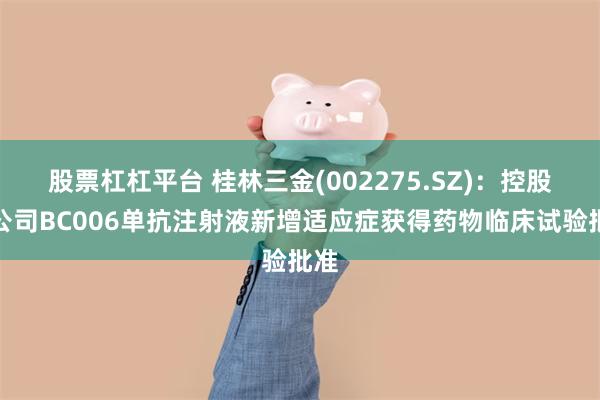 股票杠杠平台 桂林三金(002275.SZ)：控股孙公司BC006单抗注射液新增适应症获得药物临床试验批准