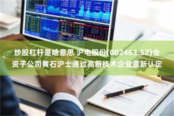 炒股杠杆是啥意思 沪电股份(002463.SZ)全资子公司黄石沪士通过高新技术企业重新认定