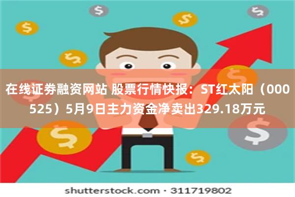 在线证劵融资网站 股票行情快报：ST红太阳（000525）5月9日主力资金净卖出329.18万元