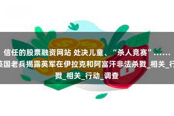 信任的股票融资网站 处决儿童、“杀人竞赛”……超30名英国老兵揭露英军在伊拉克和阿富汗非法杀戮_相关_行动_调查