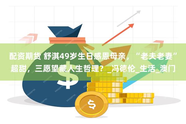 配资期货 舒淇49岁生日感恩母亲，“老夫老妻”超甜，三愿望藏人生哲理？_冯德伦_生活_澳门