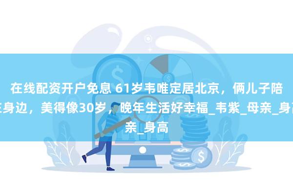 在线配资开户免息 61岁韦唯定居北京，俩儿子陪在身边，美得像30岁，晚年生活好幸福_韦紫_母亲_身高