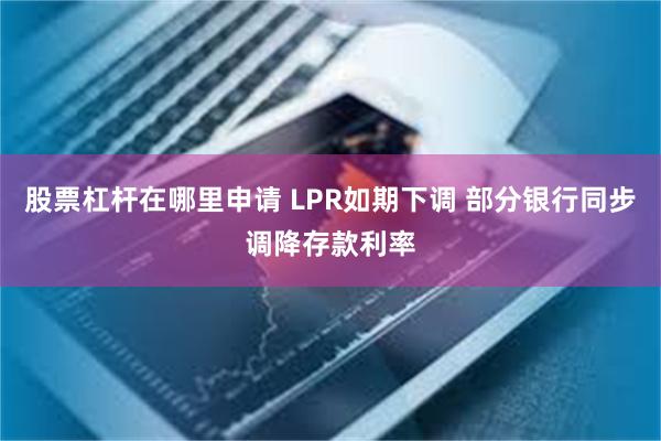 股票杠杆在哪里申请 LPR如期下调 部分银行同步调降存款利率