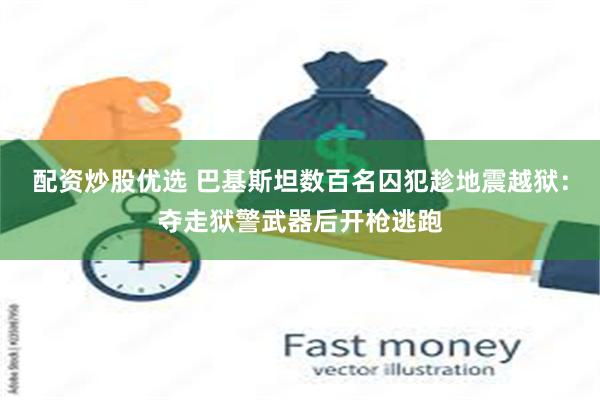 配资炒股优选 巴基斯坦数百名囚犯趁地震越狱：夺走狱警武器后开枪逃跑