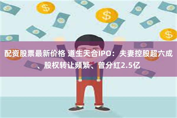 配资股票最新价格 道生天合IPO：夫妻控股超六成、股权转让频繁、曾分红2.5亿
