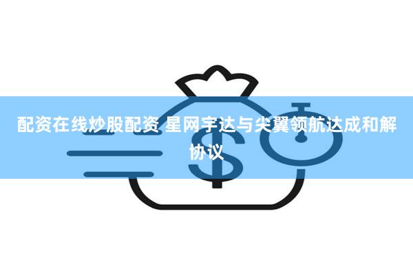 配资在线炒股配资 星网宇达与尖翼领航达成和解协议