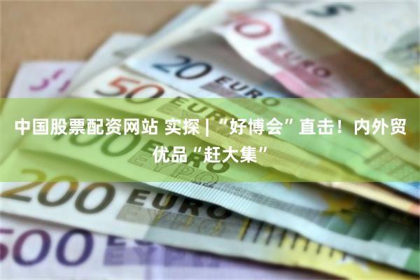 中国股票配资网站 实探 | “好博会”直击！内外贸优品“赶大集”