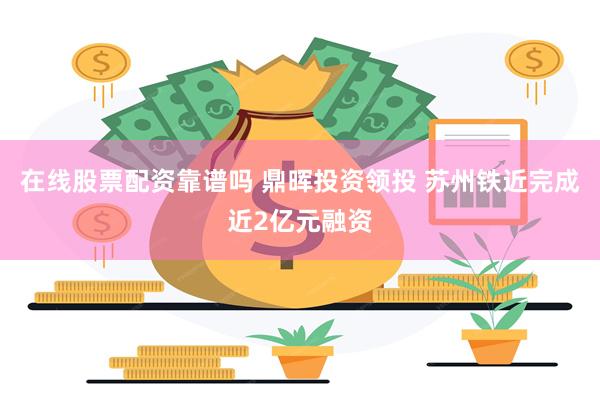 在线股票配资靠谱吗 鼎晖投资领投 苏州铁近完成近2亿元融资