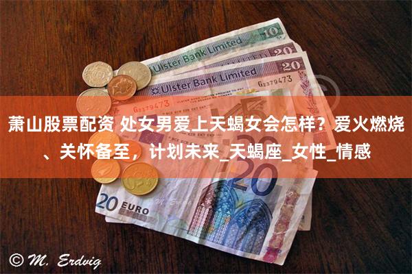 萧山股票配资 处女男爱上天蝎女会怎样？爱火燃烧、关怀备至，计划未来_天蝎座_女性_情感