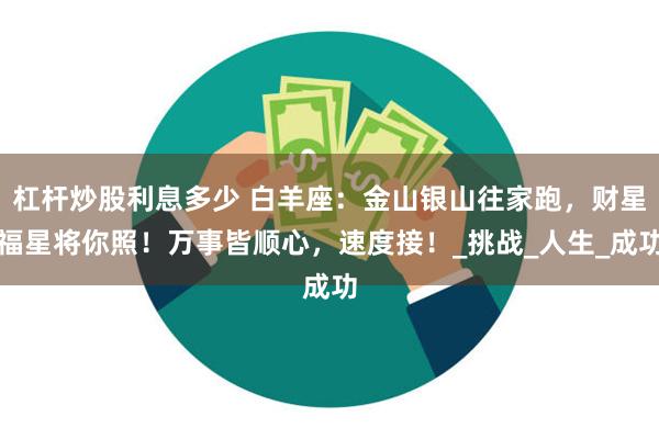 杠杆炒股利息多少 白羊座：金山银山往家跑，财星福星将你照！万事皆顺心，速度接！_挑战_人生_成功
