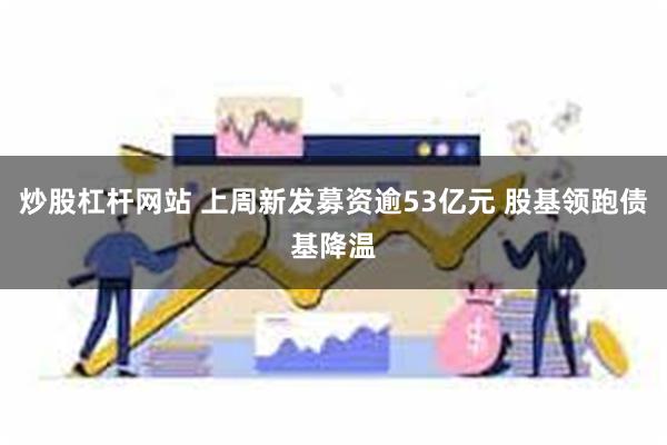 炒股杠杆网站 上周新发募资逾53亿元 股基领跑债基降温