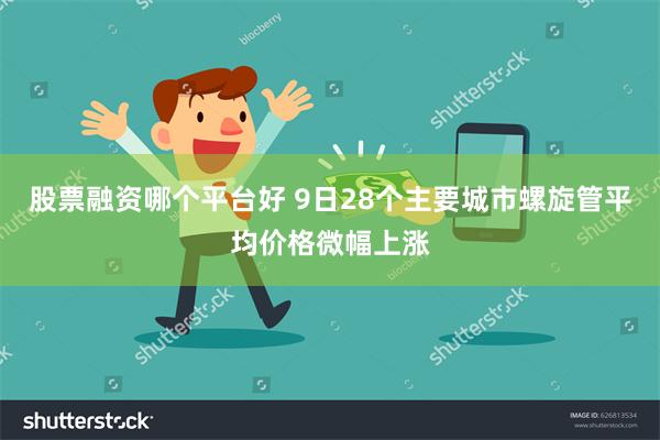 股票融资哪个平台好 9日28个主要城市螺旋管平均价格微幅上涨
