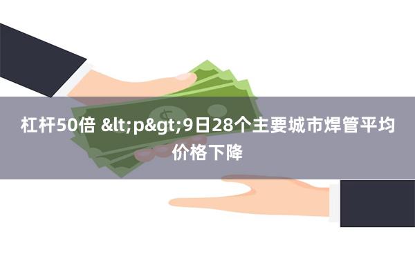 杠杆50倍 <p>9日28个主要城市焊管平均价格下降