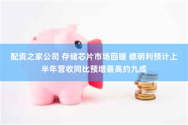 配资之家公司 存储芯片市场回暖 德明利预计上半年营收同比预增最高约九成