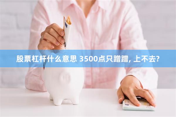 股票杠杆什么意思 3500点只蹭蹭, 上不去?